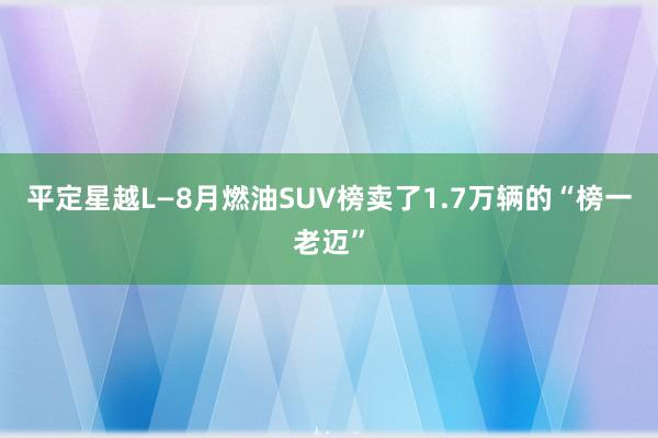 平定星越L—8月燃油SUV榜卖了1.7万辆的“榜一老迈”