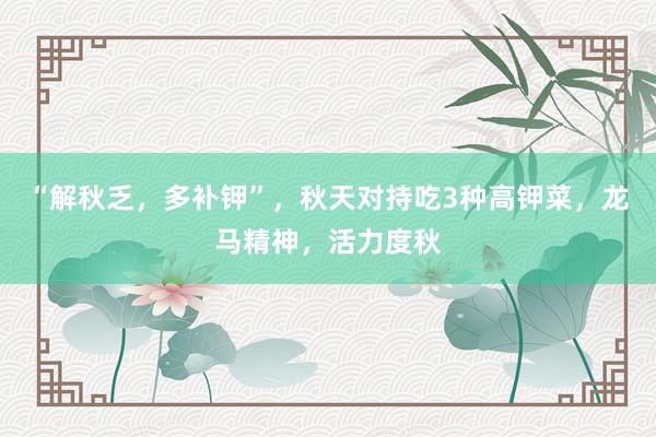 “解秋乏，多补钾”，秋天对持吃3种高钾菜，龙马精神，活力度秋