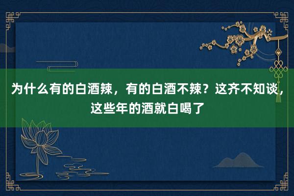 为什么有的白酒辣，有的白酒不辣？这齐不知谈，这些年的酒就白喝了