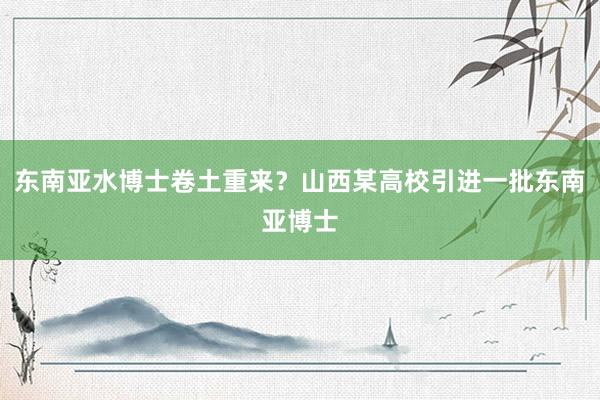 东南亚水博士卷土重来？山西某高校引进一批东南亚博士