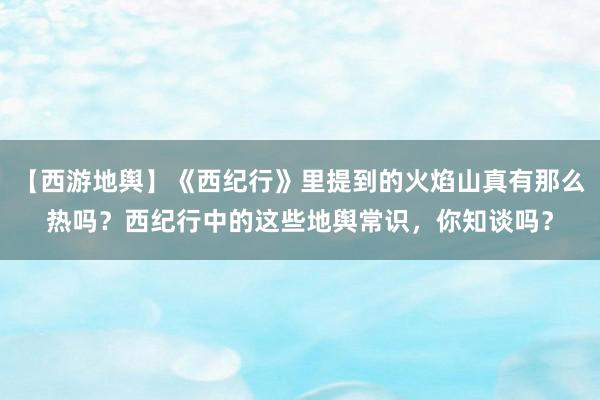 【西游地舆】《西纪行》里提到的火焰山真有那么热吗？西纪行中的这些地舆常识，你知谈吗？